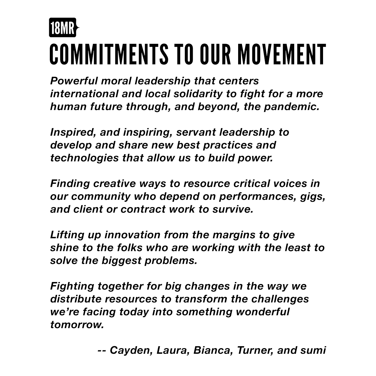 Our Commitments to Our Movements - Powerful moral leadership that centers international and local solidarity to fight for a more human future through, and beyond, the pandemic. - Inspired, and inspiring, servant leadership to develop and share new best practices and technologies that allow us to build power. - Finding creative ways to resource critical voices in our community who depend on performances, gigs, and client or contract work to survive. - Lifting up innovation from the margins to give shine to the folks who are working with the least to solve the biggest problems. - Fighting together for big changes in the way we distribute resources to transform the challenges we’re facing today into something wonderful tomorrow.