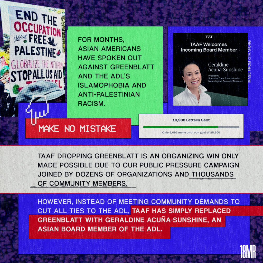 Graphic with dark purple static background. Green text box black text: For months Asian Americans have spoken out against Greenblatt and the ADL’s islamophobia and anti-Palestinian racism. Below red text box white text: Make no mistake Below: white text box black text: TAAF dropping Greenblatt is an organizing win only made possible due to our public pressure campaign joined by dozens of organizations and thousands of community members. However, instead of meeting community demands to cut all ties to the ADL, TAAF has simply replaced Greenblatt with Geraldine Acuna-Sunshine, an Asian board member of the ADL. Image of a sign that reads: End the occupation Free Palestine Globalize the Intifada Stop all US aid to Israel. Screen shot of 19,908 letters sent to TAAF. Image of TAAF social media post welcoming board member Geraldine Acuna-Sunshine.
