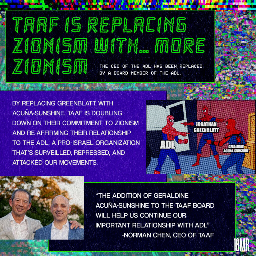 Graphic with multicolor static text. Black text box with green neon header text: TAAF is replacing zionism with…more zionism the CEO of the ADL has been replaced by a board member of the ADL Below purple text box white text: By replacing Greenblatt with Acuna-Sunshine, TAAF is doubling down on their commitment to zionism and re-affirming their relationship to the ADL, a pro-Israel organization that has surveilled, repressed, and attacked our movements. To the right spider man meme of three spidermen pointing at each other “ADL” “Jonathan Greenblatt” “Geraldine Acuna-Sunshine” Below black text box white text: “The addition of Geraldine Acuna-Sunshine to the TAAF board will help us continue our important relationship with ADL. Image of TAAF CEO Norm Chen with ADL CEO Jonathan Greenblatt