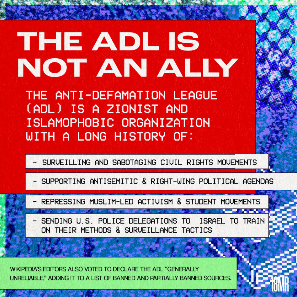 Graphic with purple and blue textured background. Red header text box with white bold text: THE ADL IS NOT AN ALLY the Anti-Defamation League (ADL) is a zionist and islamophobic organization with a long history of: surveilling and sabotaging civil rights movements, supporting antisemitic & right-wing political agendas, repressing muslim-led  activism & student movements, sending U.S. police delegations to Israel to train on their methods and surveillance tactics below green text box black text: wikipedia’s editors also voted to declare the ADL generally unreliable adding it to a list of banned and partially banned sources. Background has a keffiyeh print & book 8-bit icons
