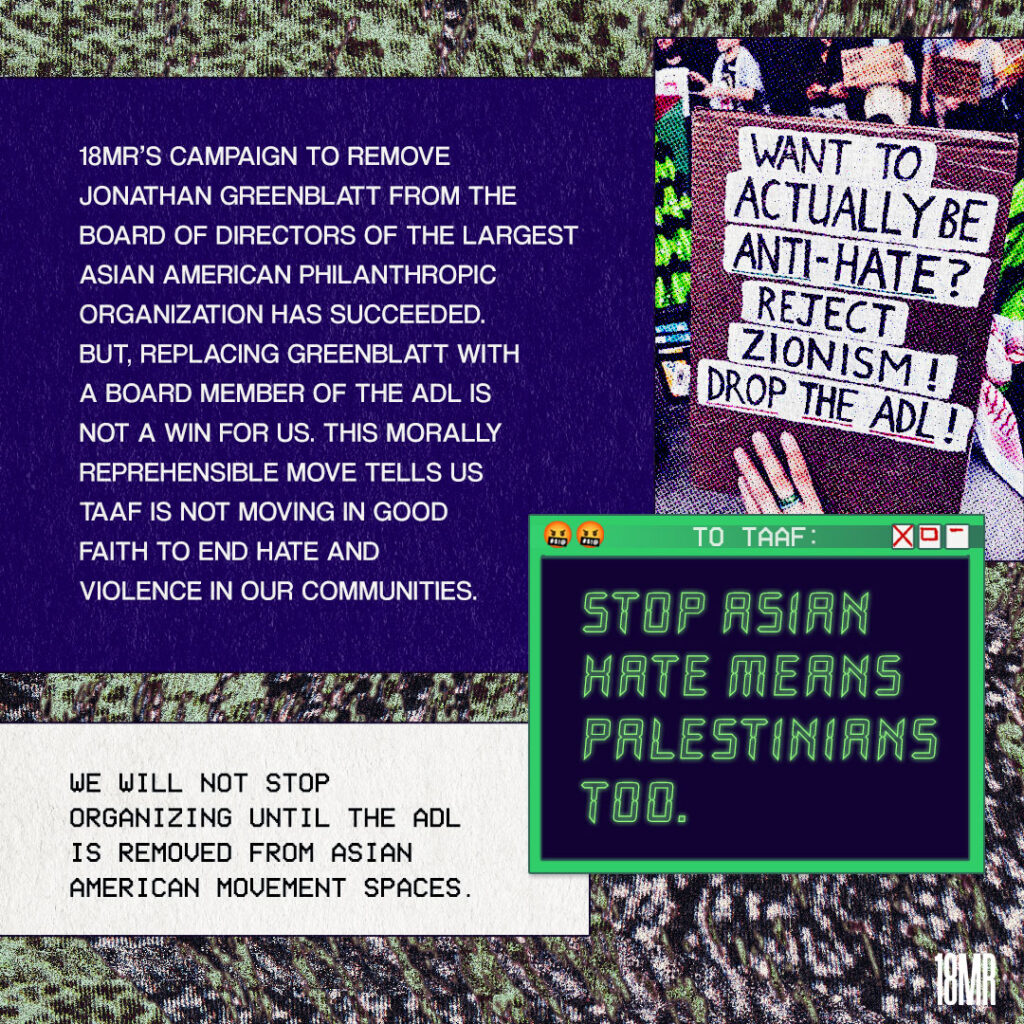 Graphic with black & green textured background. Purple text box white text reads: 18MR’s campaign to remove Jonathan Greenblatt from the board of directors of the largest Asian American philanthropic organization has succeeded but, replacing Greenblatt with a board member of the ADL is not a win for us. This morally reprehensible move tells us TAAF is not moving in good faith to end hate and violence in our communities. Below white text box black text: We will not stop organizing until the ADL is removed from Asian American movement spaces. Window with green outline reads: Stop Asian Hate Means Palestinians too Image of a sign that reads: Want to actually be anti-hate? Reject Zionism! Drop the ADL