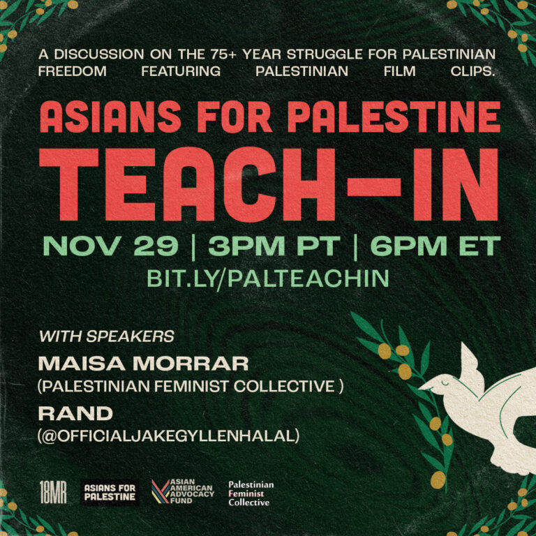 Dark green background with dark circles in the middle, with olive branches in the corners, and a dove holding an olive branch on the bottom right. “A discussion on the 75+ years struggle for Palestinian freedom featuring Palestinian film clips.” is at the top in white, “Asians for Palestine Teach-In” is under that in red, “Nov 29 | 3pm PT | 6pm ET is in green, under that is “bit.ly/palteachin”. On the bottom left says, “with speakers Maisa Morrar (The Palestinian Feminist Collective), Rand (@officialJakeGyllenhalal)”. Underneath that has the 18MR logo, Asians for Palestine logo, and Asian American Advocacy Fund logo.