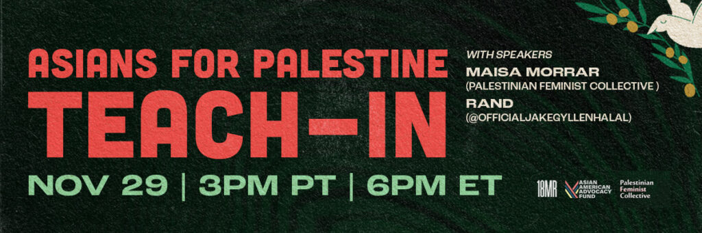 Dark green background with dark circles in the middle, with olive branches in the corners, and a dove holding an olive branch on the bottom right. “A discussion on the 75+ years struggle for Palestinian freedom featuring Palestinian film clips.” is at the top in white, “Asians for Palestine Teach-In” is under that in red, “Nov 29 | 3pm PT | 6pm ET is in green, under that is “bit.ly/palteachin”. On the bottom left says, “with speakers Maisa Morrar (The Palestinian Feminist Collective), Rand (@officialJakeGyllenhalal)”. Underneath that has the 18MR logo, Asians for Palestine logo, and Asian American Advocacy Fund logo.
