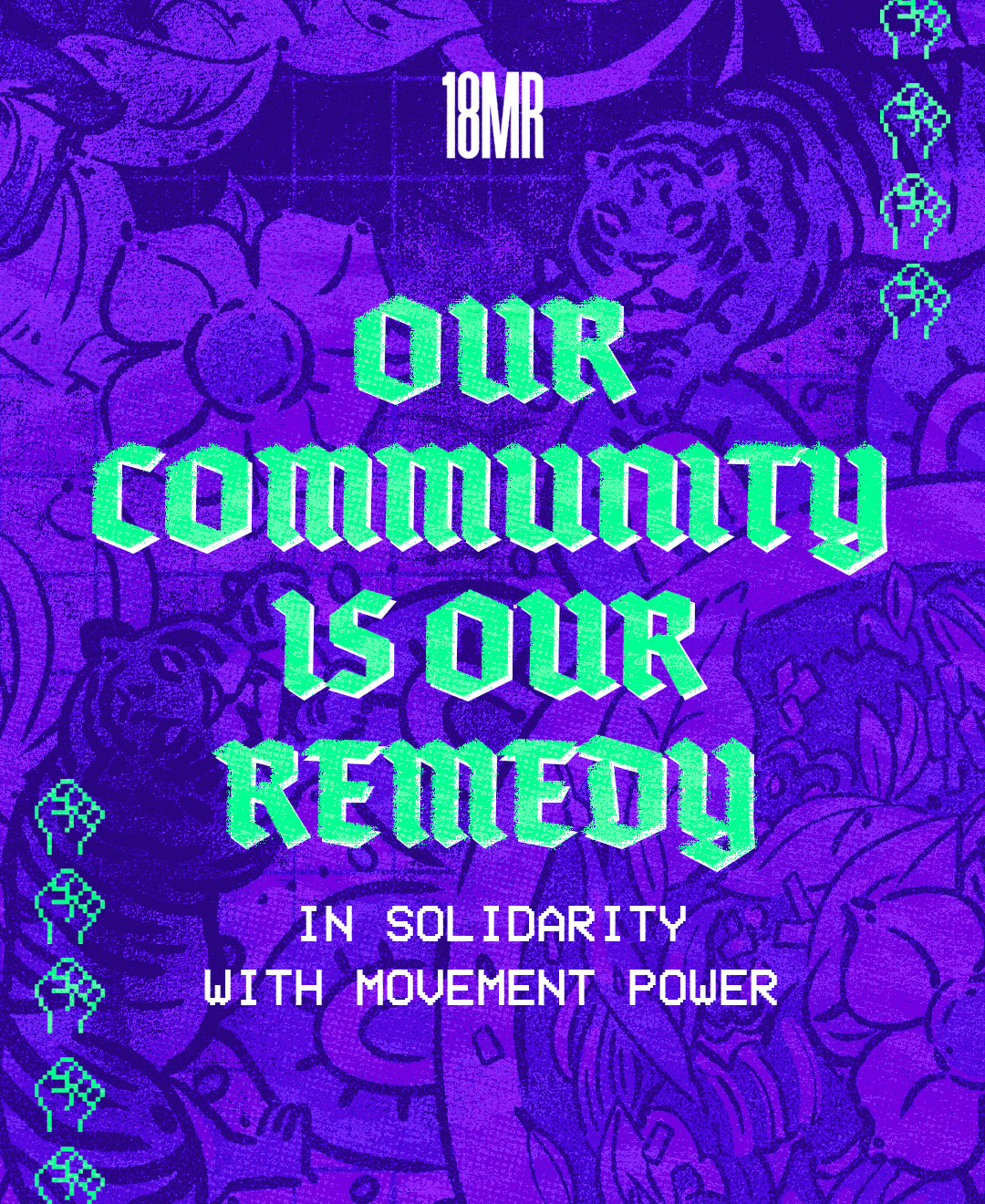 A bold, colorful graphic with a purple background featuring floral designs and tigers in a textured style. The top reads “18MR” in white text. In large, bright green and 3D-style gothic font, the message says: “OUR COMMUNITY IS OUR REMEDY.” Below that, in a white pixel-style font, it reads: “IN SOLIDARITY WITH MOVEMENT POWER.” Digital-style raised fist icons appear along the sides, representing resistance and unity.