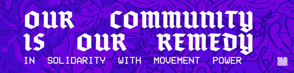  A bold purple graphic with intricate floral and tiger illustrations in the background. The text in large, stylized white letters reads: “Our Community Is Our Remedy.” Below that, in blocky pixel-style font, it says: “In Solidarity With Movement Power.” In the bottom right corner is the logo “18MR.”
