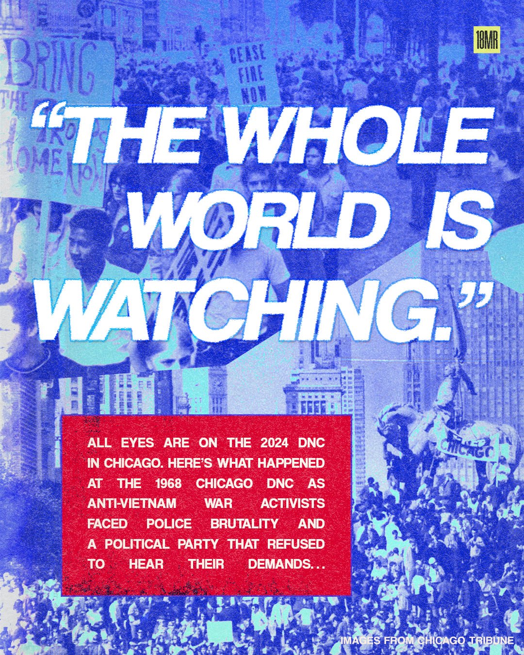 Background is a collage of adults marching with signs that say, "Bring the troops home now" and "ceasefire now" at the top and the bottom is a wide shot of lots of people crowding a Grant Park statue. In large white text, "The whole world is watching." and in a red box, "All eyes are on the DNC in Chicago right now. Here’s what happened at the 1968 Chicago DNC as anti-Vietnam War activists faced down police and a political party that refused to hear their demands…"