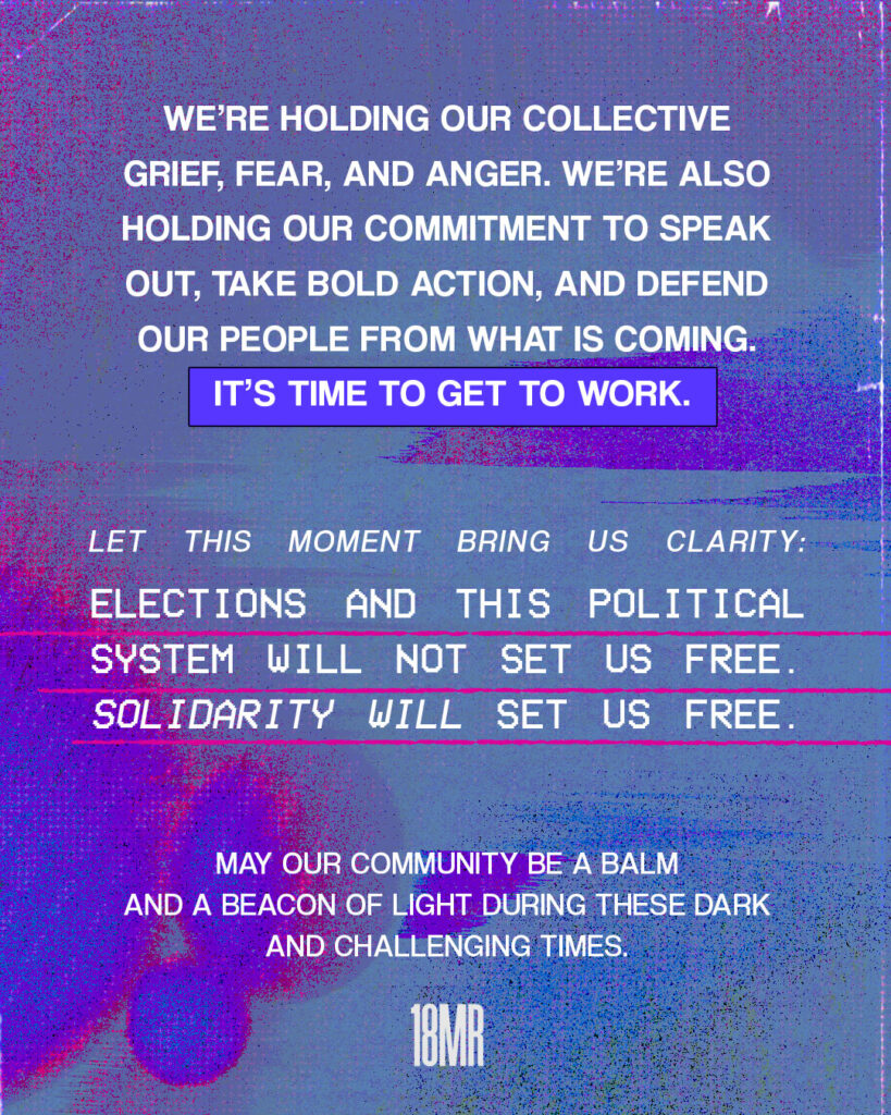 Blue purple and pink textured graphic. White text: We’re holding our collective grief, fear, and anger. We’re also holding our commitment to speak out, take bold action, and defend our people from what is coming. It’s time to get to work. Let this moment bring us clarity: Elections and this political system will not set us free. Solidarity will set us free. May our community be a balm and a beacon of light during these dark and challenging times.