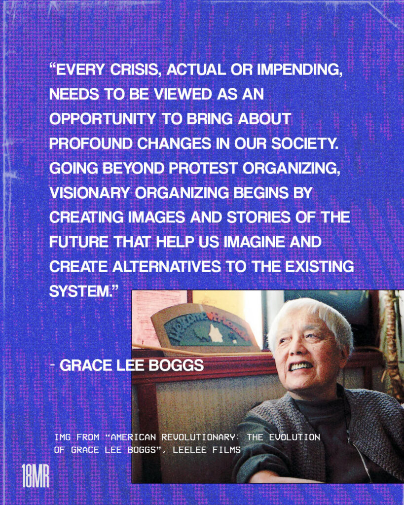 Violet textured graphic, white text: “Every crisis, actual or impending, needs to be viewed as an opportunity to bring about profound changes in our society. Going beyond protest organizing, visionary organizing begins by creating images and stories of the future that help us imagine and create alternatives to the existing system.” - Grace Lee Boggs Image in the bottom right of Grace Lee Boggs looking up and smiling.