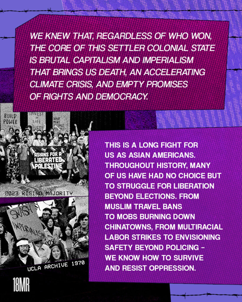 Purple texture graphic with barbed wire at the top. Maroon text box with white text: We knew that, regardless of who won, the core of this settler colonial state is a brutal capitalism and imperialism that brings us death, an accelerating climate crisis, and empty promises of rights and democracy. Below a purple text box with white text: This is a long fight for us as Asian Americans. Throughout history, many of us have had no choice but to struggle for liberation beyond elections. From Muslim travel bans to mobs burning down Chinatowns, from multiracial labor strikes to envisioning safety beyond policing – we know how to survive and resist oppression. On the left, black and white image of a group of people holding a banner “Asians for a Liberated Palestine” Below, black and white image of Asian American antiwar protesters in 1970