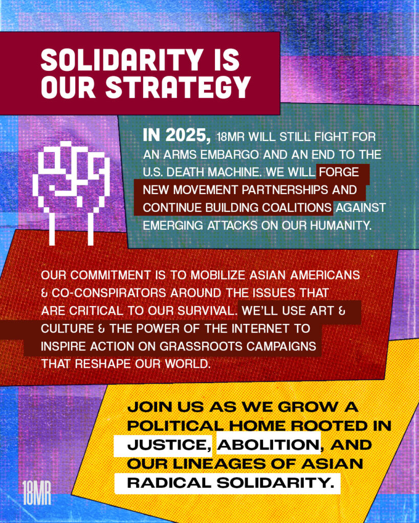 Blue and purple textured graphic. Maroon text box bold white header text: Solidarity is our strategy. Blue text box below with white text: In 2025, 18MR will still fight for an arms embargo and an end to the U.S. death machine. We will forge new movement partnerships and continue building coalitions against emerging attacks on our humanity. Below red tea box with white text: Our commitment is to mobilize Asian Americans and co-conspirators around the issues that are critical to our survival. We’ll use art and culture and the power of the internet to inspire action on grassroots campaigns that reshape our world. Below yellow text box with black text: Join us as we grow a political home rooted in justice, abolition, and our lineages of Asian radical solidarity. White 8-bit graphic of a fist