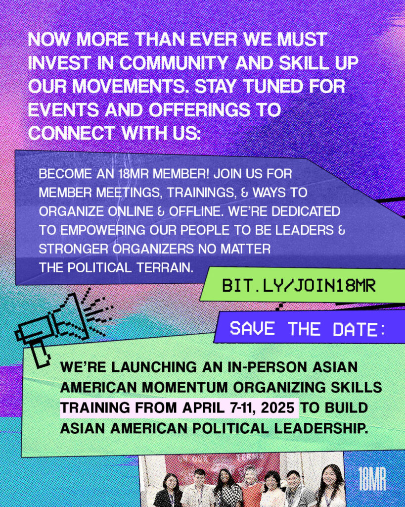 Purple textured graphic. White text: Now more than ever we must invest in community and skill up our movements. Stay tuned for events and offerings to connect with us: Green text box black text:  bit.ly/JOIN18MR below blue text box with white text: Become an 18MR Member! Join us for member meetings, trainings, and ways to organize online and offline. We’re dedicated to empowering our people to be leaders and stronger organizers no matter the political terrain. Below blue text box: Save the date Mint text box with black text: We’re launching an in-person Asian American Momentum organizing skills training from April 7-11, 2025 to build Asian American political leadership. Black 8-bit graphics of megaphone and laptop