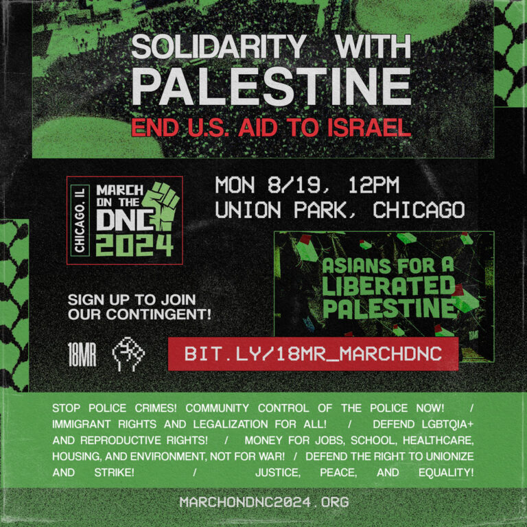 Mostly green and black duotone graphic with keffiyeh patterns and a bird’s eye view photo of a mass protest. There is a photo of the Asians for a Liberated Palestine banner. Text reads: Solidarity with Palestine. End U.S. Aid to Israel. Mon 8/19 12pm, Union Park, Chicago. Sign up to join our contingent. bit.ly/18MR_MARCHDNC. Stop police crimes! Community control of the police now! Immigrant rights and legalization for all! Defend LGBTQIA+ and reproductive rights. Money for jobs, schools, healthcare, housing, and environment, not for war. Defend the right to unionize and strike. Justice, peace, and quality. Marchondnc2024.org.