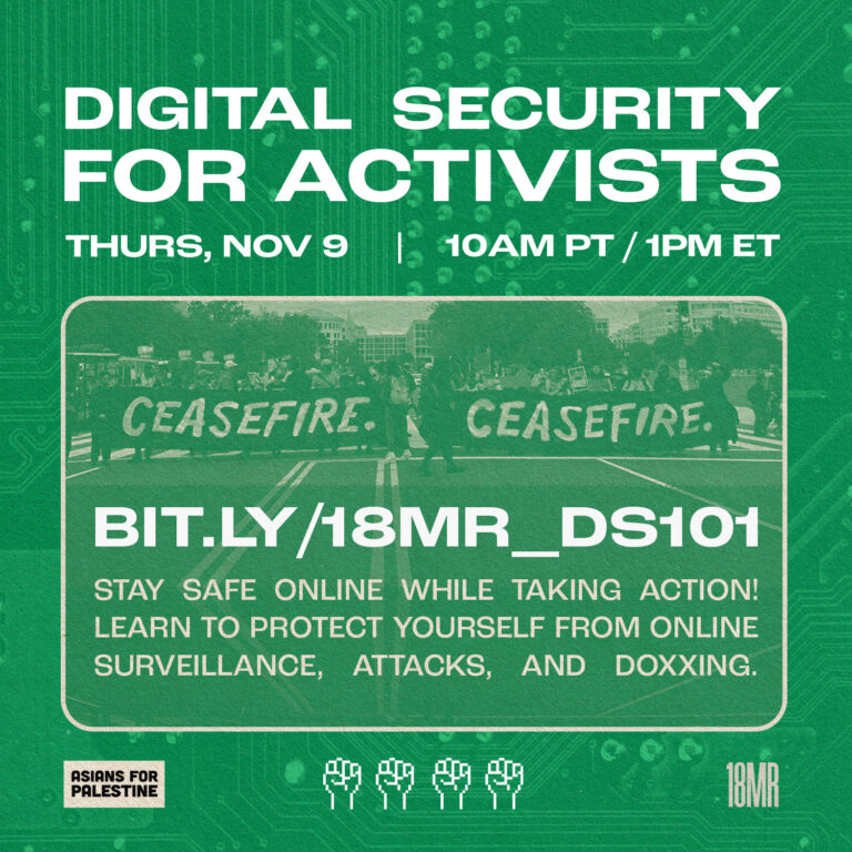 A dark green graphic that says “Digital Security for Activists - Thurs, Nov 9 - 10 am PT/1 pm ET - bit.ly/18MR_DS101” and “Stay safe online while taking action! Learn to protect yourself from online surveillance, attacks, and doxxing.” The graphic features a photo of protestors marching in the street and holding twin banners that say “CEASEFIRE.” The flyer includes the 18MR logo and the Asians for Palestine logo.