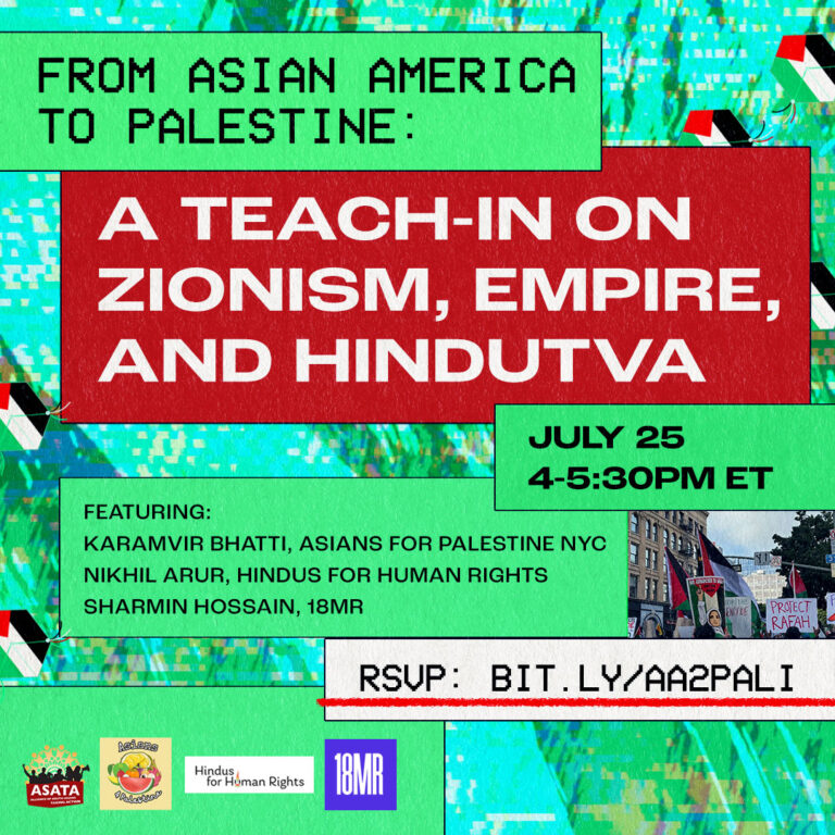 Graphic with textured green background. Header text: From Asian American to Palestine: A Teach-In on Zionism, Empire, & Hindutva Green text box below July 25 4 - 5:30PM ET Green text box below: Featuring: Karamvir Bhatti, Asians for Palestine NYC, Nikhil Arur, Hindus for Human Rights, Sharmin Hossain, 18MR. White text box below: RSVP: BIT.LY/AA2PALI Image of a pro-palestine rally with Palestine flags and signs that read “Protect Rafah”. Bottom left logos of Asians 4 Palestine NYC, 18MR & Hindu’s for Human Rights.