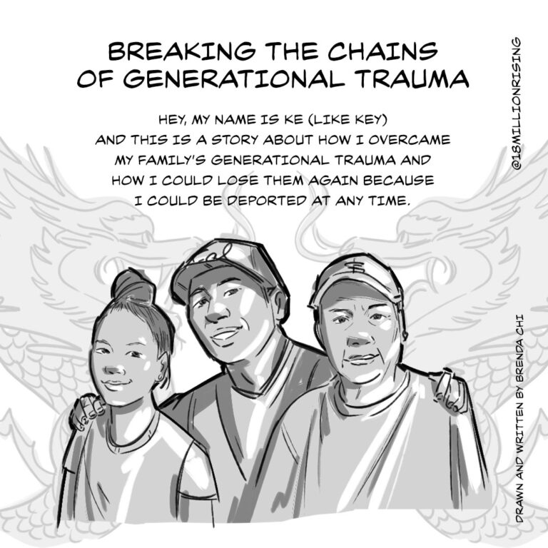 Greyscale comic cover of Ke, wearing a cap. He has his arms around his dad, who is also wearing a cap, and his daughter on his right. There are drawings of dragons in the background, lightly shaded. Title text reads: Breaking the chains of generational trauma. Copy reads: Hey, my name is Ke (like Key) and this is a story about how I overcame my family’s generational trauma and how I could lose them again because I could be deported at any time. Credit: Drawn and written by Brenda Chi. @18millionrising.