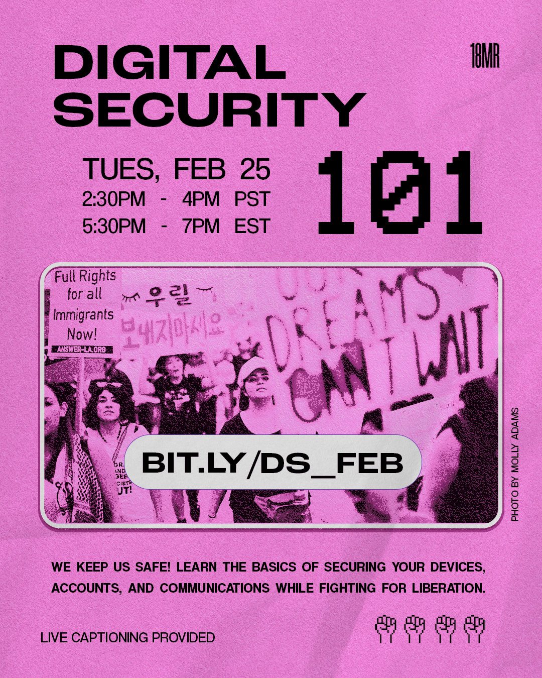 Hot pink graphic with header text in black reads: Digital Security 101. Body text reads: bit.ly/DS_FEB Tues, Feb 25 2:30PM PT - 4:00 PM PT 5:30PM ET - 7:00PM ET. We keep us safe! Learn the basics of securing your devices, accounts, and communications while fighting for liberation. Photo in the center is by Molly Adams featuring protestors marching during the 2017 Los Angeles March for Immigrant Rights. Signs include slogans like “Full rights for all immigrants now!” and “Our dreams can’t wait.” Top right corner shows the 18MR logo.