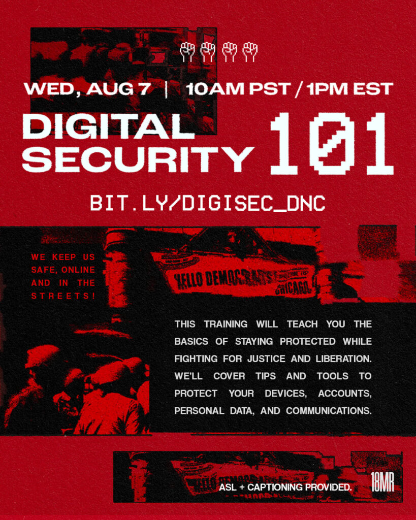 Red background. At the top is a rectangular graphic with abstract shapes and in front says: "WED, AUG 7 | 10am PST / 1pm EST", "Digital Security 101", "BIT.LY/DIGISEC_DNC". Under it is a black and red graphic showing police and a banner that says "Welcome to Chicago, Democrats!" In front of it, in a black box, white text says, "This training will teach you the basics of staying protected while fighting for justice and liberation. We’ll cover tips and tools to protect your devices, accounts, personal data, and communications. 
" On the left in red says, "We keep us safe, online and in the streets!" Black 8-bit line of 3 fists are in the bottom left corner, 18mr logo in white, and in white, "ASL and captioning is provided."