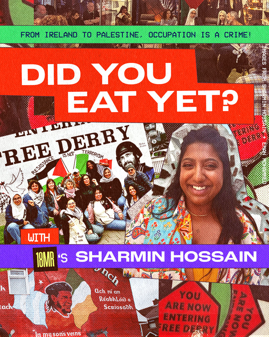 ID: Collage of photographs featuring: the Palestinian delegation in Ireland, a group photo in front of Free Derry and Resistance is Not Terrorism, and a headshot of 18MR Organizing Director Sharmin. Text reads: Did you eat yet? with 18MR's Sharmin Hossain. From Ireland to Palestine, Occupation is a crime!