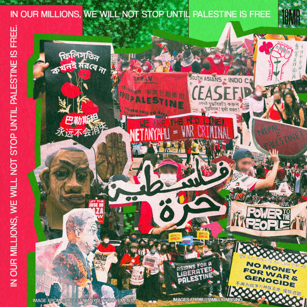  Graphic collage with text on the top and to the left reads “In our millions, we will not stop until Palestine is free.” is in white, over a red box, and green background, bordering the left and top sides of the slide. There is a collage next to it with a green outline. In the collage features: People holding multi-language protest signs and banners for a Free Palestine, some signs saying, “No Money for War and Genocide”, “Power to the People”, “Ceasefire”, “Nepal 2 Palestine!” and “Asians for a Liberated Palestine”. The left side of the collage also features effigies of Netanyahu, particularly one on fire, which is taken from the Palestinian Youth Movement. 