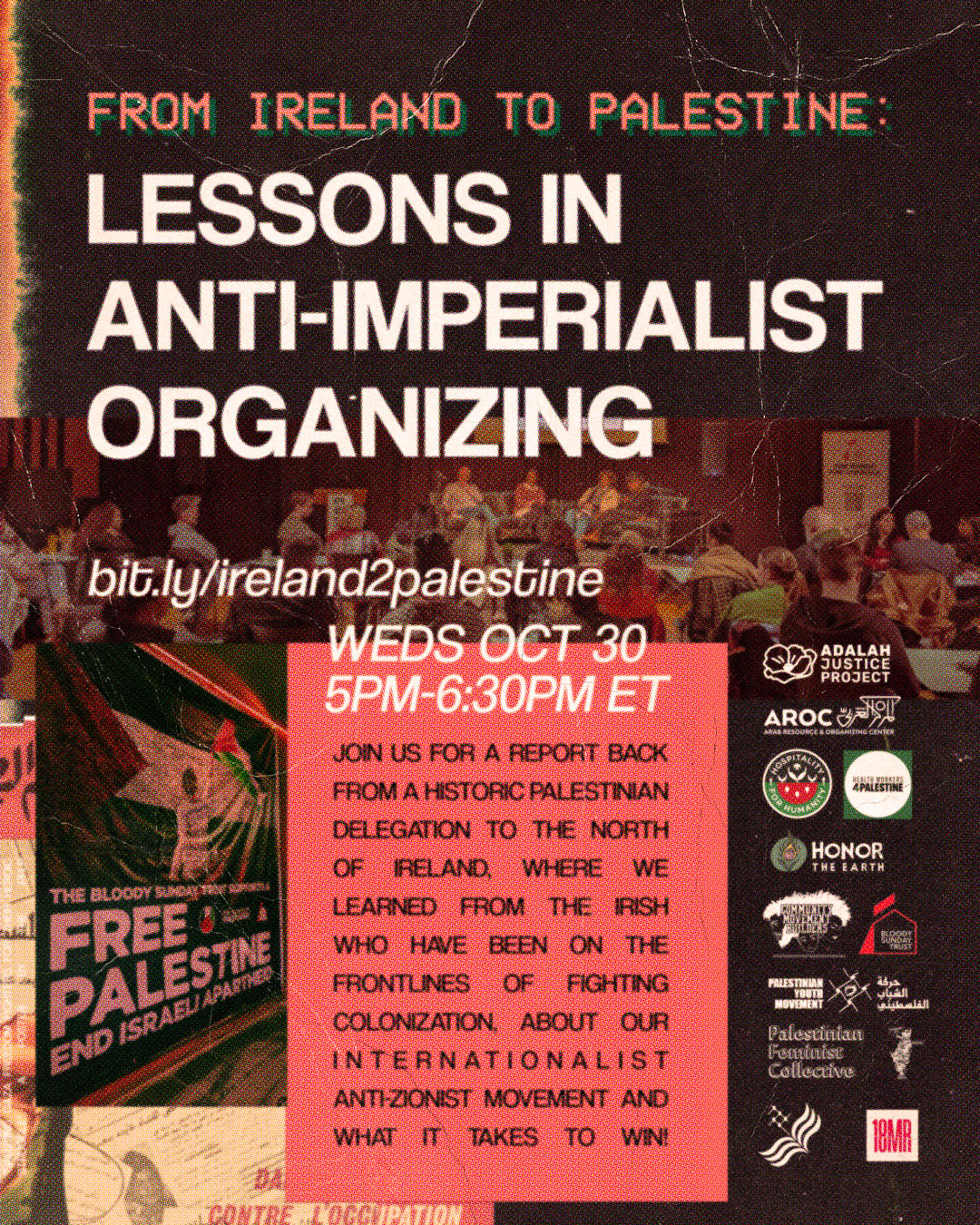 Sepia graphic with header text: From Ireland to Palestine: Lessons in Anti-Imperialist Organizing. bit.ly/ireland2palestine WEDS OCT 30 5PM - 6:30PM ET. Red text box black text: Join us for a report back from a historic Palestinian delegation to the north of Ireland, where we learned from the Irish who have been on the frontlines of fighting colonization, about our internationalist anti-zionist movement and what it takes to win. Organization logos from Bloody Sunday Trust, our delegates included representatives from the Adalah Justice Project, Arab Resource and Organizing Project, Hospitality for Humanity, Healthcare Workers for Gaza, Honor the Earth, Community Movement Builders, Palestinian Youth Movement - both Britain and U.S. leaders, Palestinian Feminist Collective, National Students for Justice in Palestine and 18 Million Rising. Images of the delegation speaking on a panel and a banner that reads: The Bloody Sunday Trust supports a Free Palestine End Israeli Apartheid